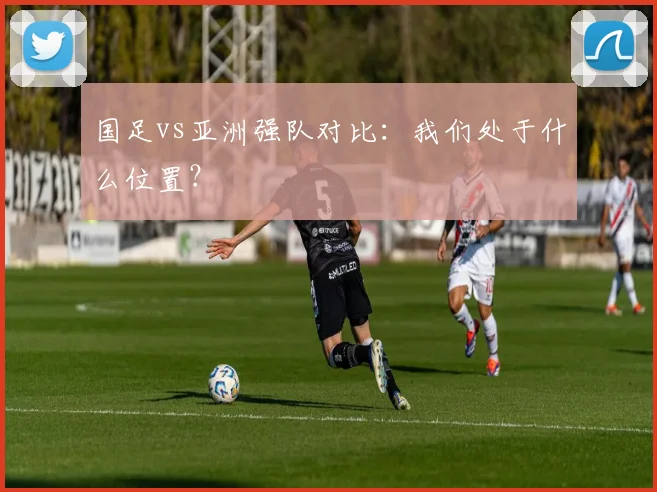 国足vs亚洲强队对比：我们处于什么位置？
