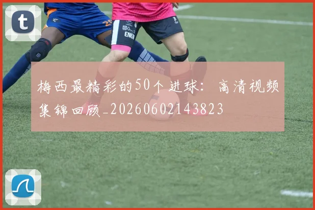 梅西最精彩的50个进球：高清视频集锦回顾_20260602143823