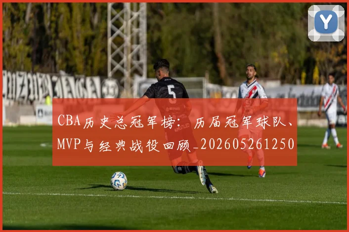 CBA历史总冠军榜：历届冠军球队、MVP与经典战役回顾_20260526125031