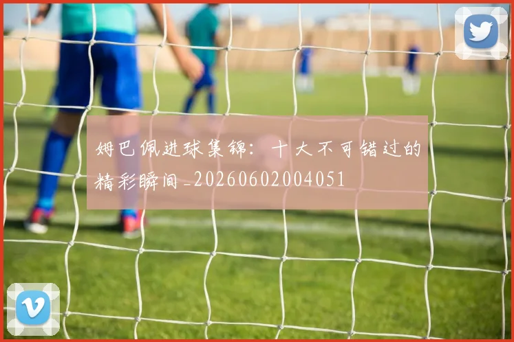 姆巴佩进球集锦：十大不可错过的精彩瞬间_20260602004051