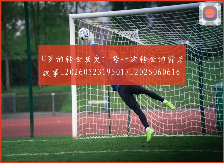 C罗的转会历史:每一次转会的背后故事_20260523195017_20260606165442