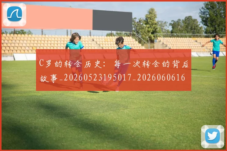 C罗的转会历史:每一次转会的背后故事_20260523195017_20260606165442