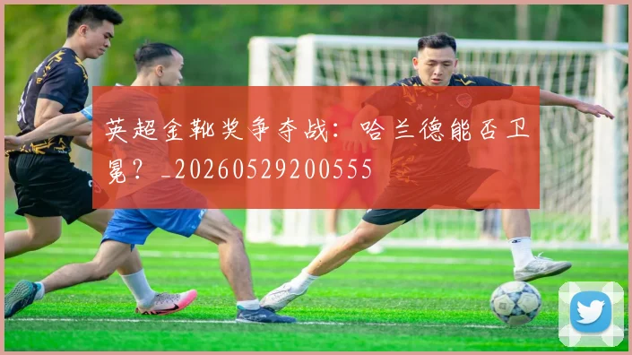 英超金靴奖争夺战:哈兰德能否卫冕?_20260529200555